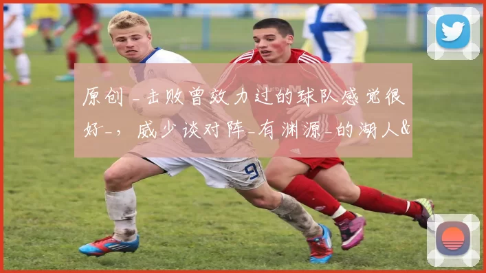 原创 _击败曾效力过的球队感觉很好_，威少谈对阵_有渊源_的湖人&火箭