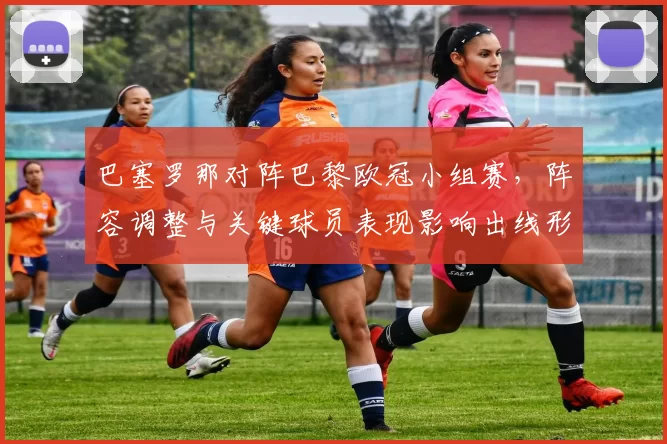 巴塞罗那对阵巴黎欧冠小组赛，阵容调整与关键球员表现影响出线形势
