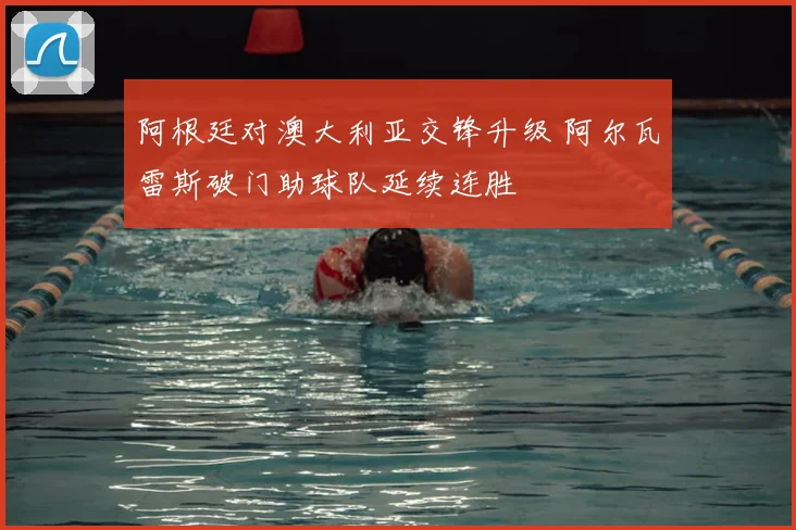 阿根廷对澳大利亚交锋升级 阿尔瓦雷斯破门助球队延续连胜