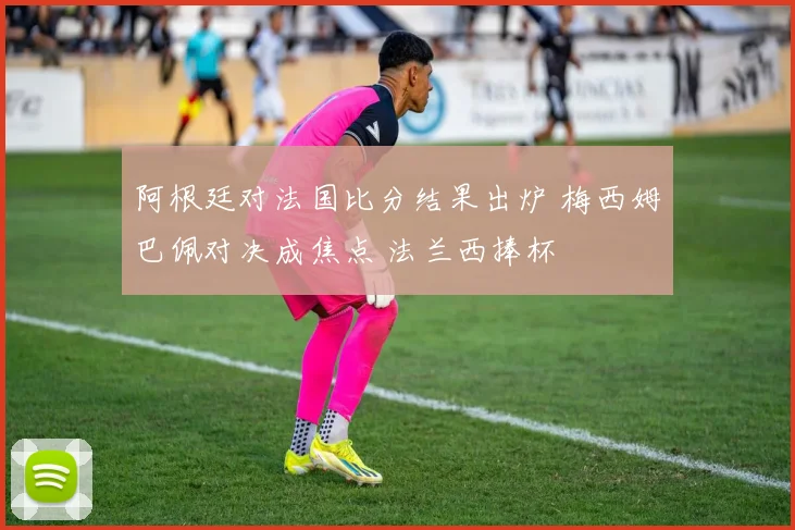 阿根廷对法国比分结果出炉 梅西姆巴佩对决成焦点 法兰西捧杯