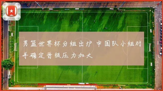 男篮世界杯分组出炉 中国队小组对手确定晋级压力加大