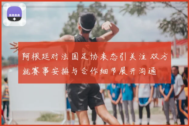 阿根廷对法国足协表态引关注 双方就赛事安排与合作细节展开沟通