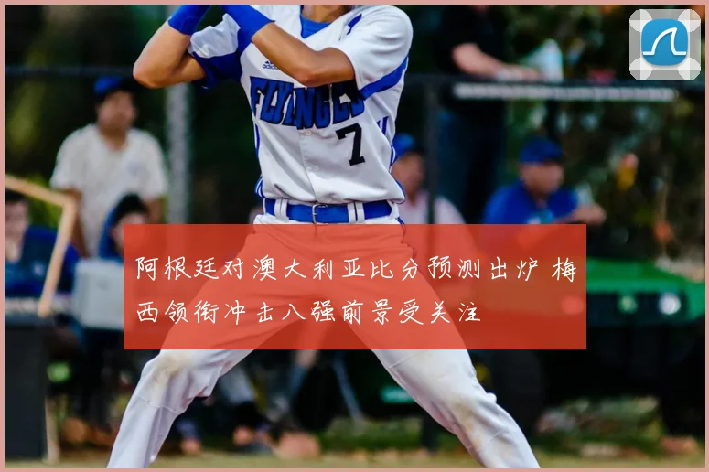 阿根廷对澳大利亚比分预测出炉 梅西领衔冲击八强前景受关注
