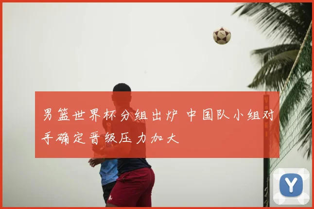 男篮世界杯分组出炉 中国队小组对手确定晋级压力加大