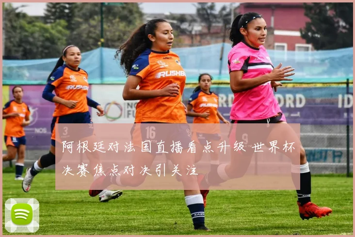 阿根廷对法国直播看点升级 世界杯决赛焦点对决引关注