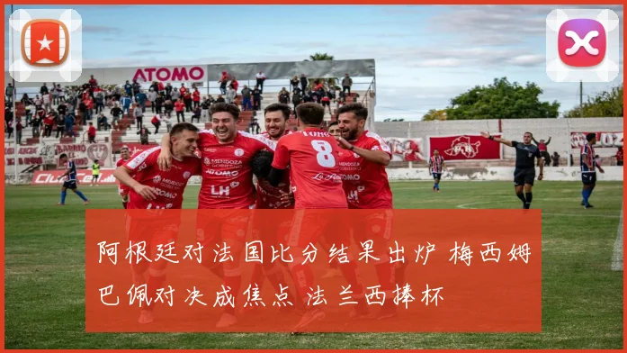 阿根廷对法国比分结果出炉 梅西姆巴佩对决成焦点 法兰西捧杯